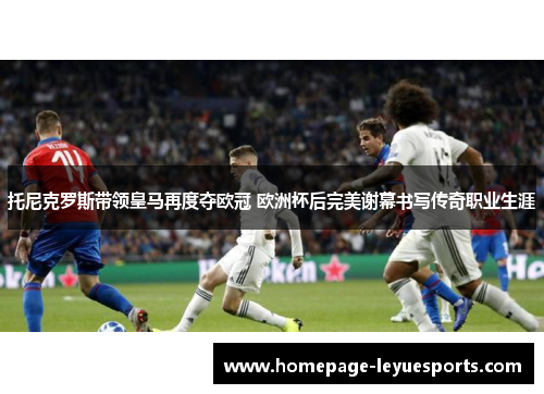 托尼克罗斯带领皇马再度夺欧冠 欧洲杯后完美谢幕书写传奇职业生涯